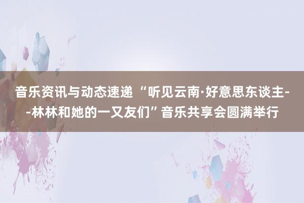 音乐资讯与动态速递 “听见云南·好意思东谈主--林林和她的一又友们”音乐共享会圆满举行