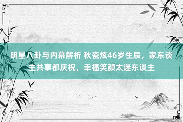 明星八卦与内幕解析 秋瓷炫46岁生辰，家东谈主共事都庆祝，幸福笑颜太迷东谈主