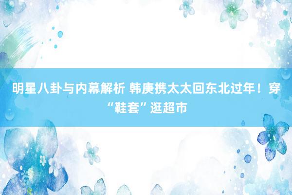 明星八卦与内幕解析 韩庚携太太回东北过年！穿“鞋套”逛超市