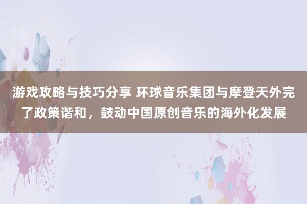 游戏攻略与技巧分享 环球音乐集团与摩登天外完了政策谐和，鼓动中国原创音乐的海外化发展