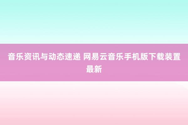 音乐资讯与动态速递 网易云音乐手机版下载装置最新