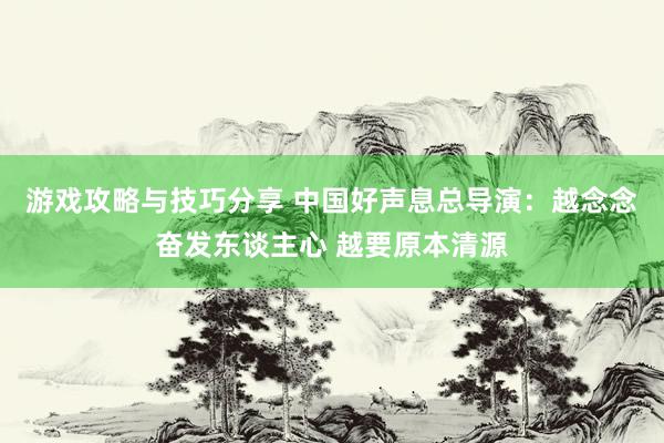 游戏攻略与技巧分享 中国好声息总导演：越念念奋发东谈主心 越要原本清源