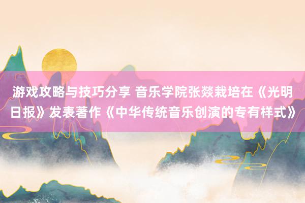 游戏攻略与技巧分享 音乐学院张燚栽培在《光明日报》发表著作《中华传统音乐创演的专有样式》