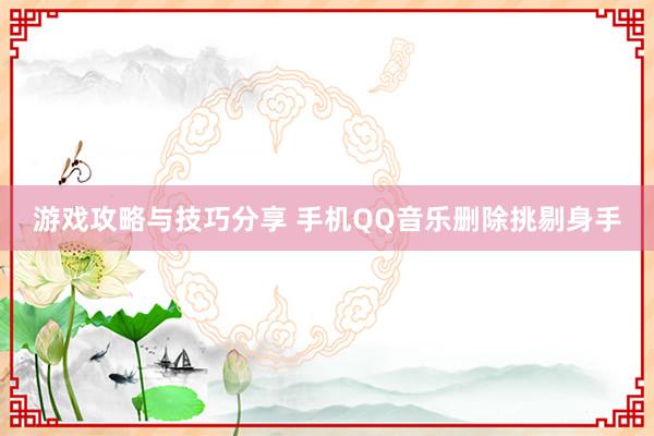 游戏攻略与技巧分享 手机QQ音乐删除挑剔身手