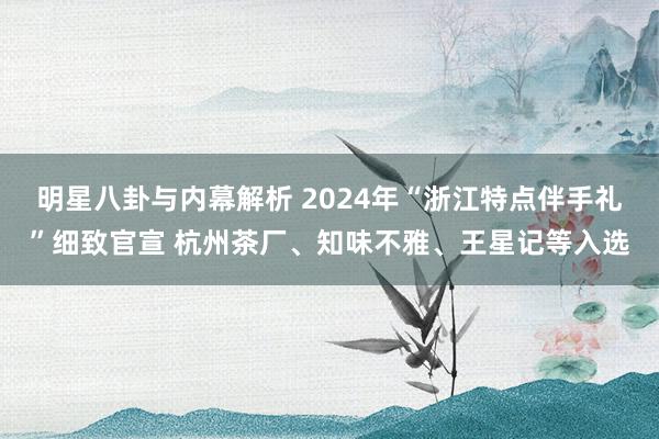 明星八卦与内幕解析 2024年“浙江特点伴手礼”细致官宣 杭州茶厂、知味不雅、王星记等入选