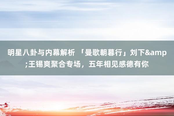 明星八卦与内幕解析 「曼歌朝暮行」刘下&王锡爽聚合专场，五年相见感德有你