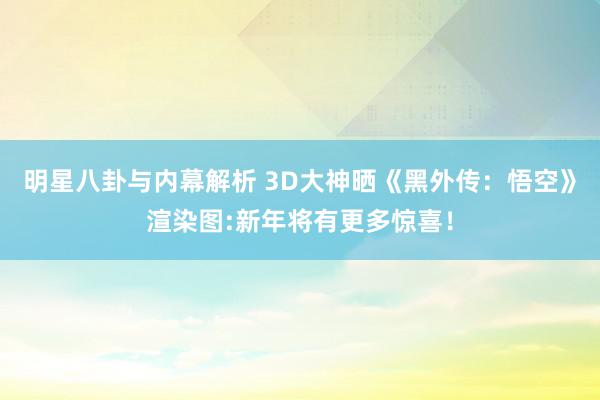 明星八卦与内幕解析 3D大神晒《黑外传：悟空》渲染图:新年将有更多惊喜！