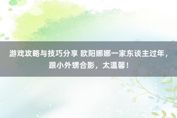 游戏攻略与技巧分享 欧阳娜娜一家东谈主过年，跟小外甥合影，太温馨！