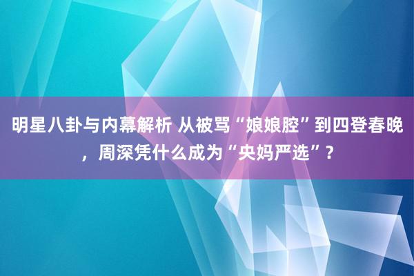 明星八卦与内幕解析 从被骂“娘娘腔”到四登春晚，周深凭什么成为“央妈严选”？