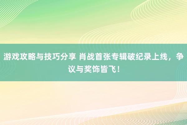 游戏攻略与技巧分享 肖战首张专辑破纪录上线，争议与奖饰皆飞！