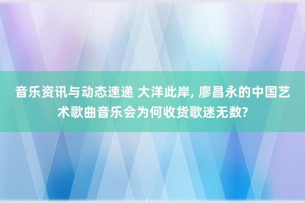 音乐资讯与动态速递 大洋此岸, 廖昌永的中国艺术歌曲音乐会为何收货歌迷无数?