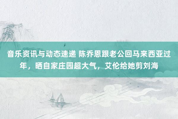 音乐资讯与动态速递 陈乔恩跟老公回马来西亚过年，晒自家庄园超大气，艾伦给她剪刘海