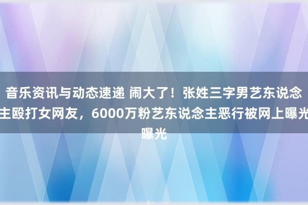 音乐资讯与动态速递 闹大了！张姓三字男艺东说念主殴打女网友，6000万粉艺东说念主恶行被网上曝光