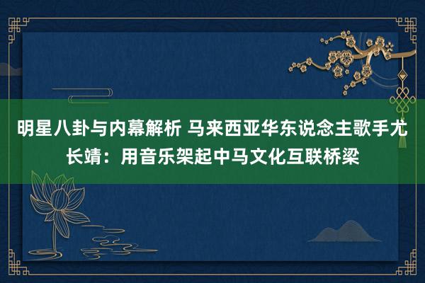 明星八卦与内幕解析 马来西亚华东说念主歌手尤长靖：用音乐架起中马文化互联桥梁