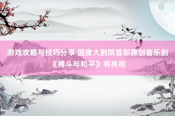 游戏攻略与技巧分享 国度大剧院首部原创音乐剧《搏斗与和平》将亮相