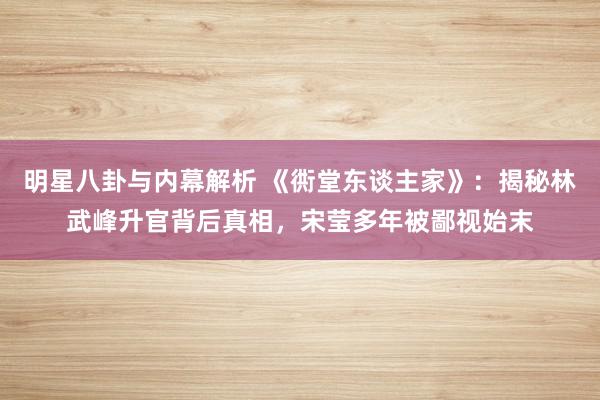 明星八卦与内幕解析 《衖堂东谈主家》：揭秘林武峰升官背后真相，宋莹多年被鄙视始末