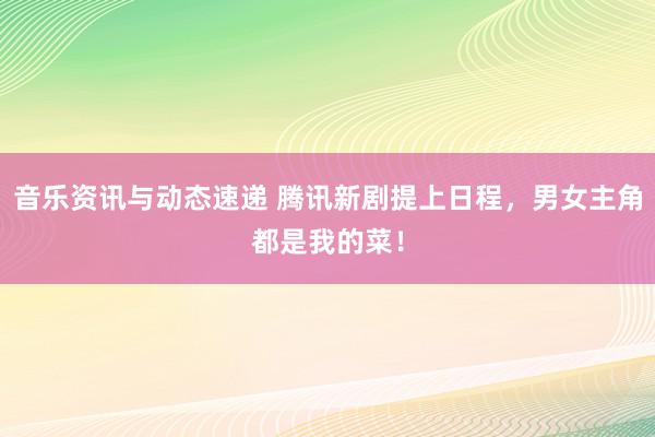 音乐资讯与动态速递 腾讯新剧提上日程，男女主角都是我的菜！