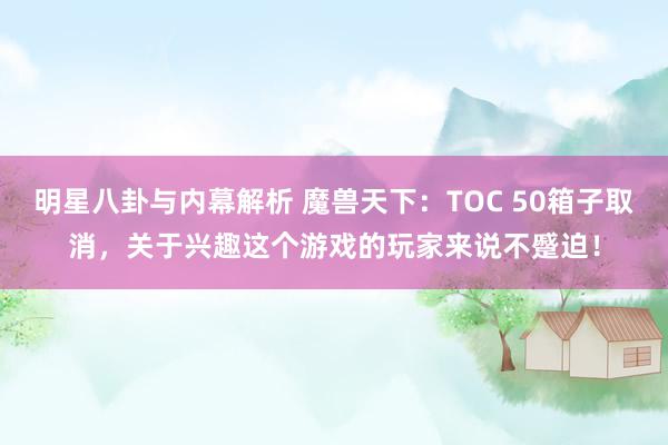 明星八卦与内幕解析 魔兽天下：TOC 50箱子取消，关于兴趣这个游戏的玩家来说不蹙迫！