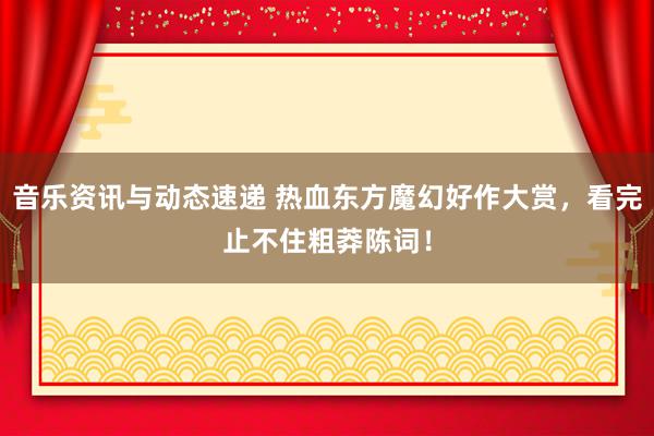 音乐资讯与动态速递 热血东方魔幻好作大赏，看完止不住粗莽陈词！