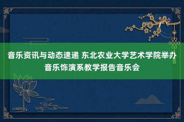 音乐资讯与动态速递 东北农业大学艺术学院举办音乐饰演系教学报告音乐会