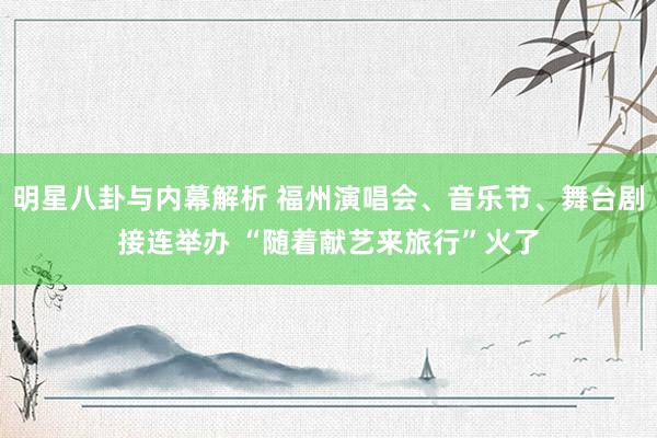 明星八卦与内幕解析 福州演唱会、音乐节、舞台剧接连举办 “随着献艺来旅行”火了