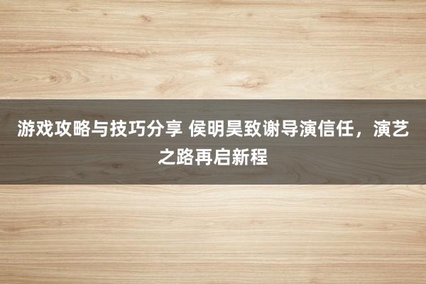 游戏攻略与技巧分享 侯明昊致谢导演信任，演艺之路再启新程