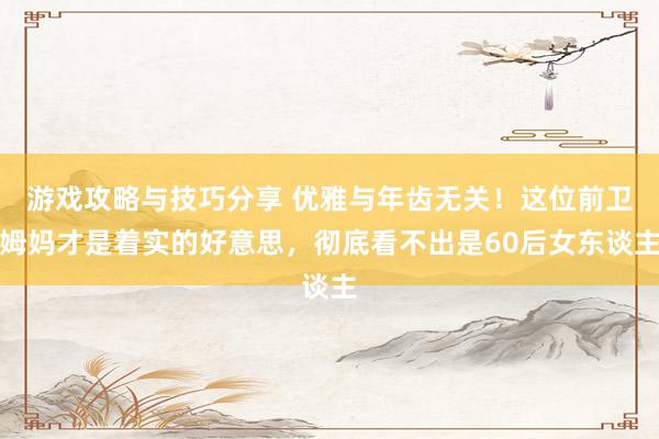 游戏攻略与技巧分享 优雅与年齿无关！这位前卫姆妈才是着实的好意思，彻底看不出是60后女东谈主