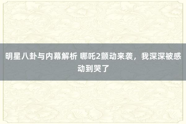 明星八卦与内幕解析 哪吒2颤动来袭，我深深被感动到哭了