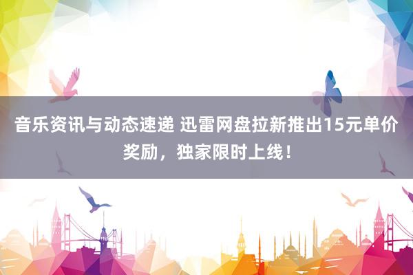 音乐资讯与动态速递 迅雷网盘拉新推出15元单价奖励，独家限时上线！