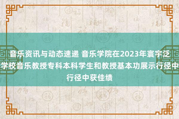 音乐资讯与动态速递 音乐学院在2023年寰宇泛泛高档学校音乐教授专科本科学生和教授基本功展示行径中获佳绩