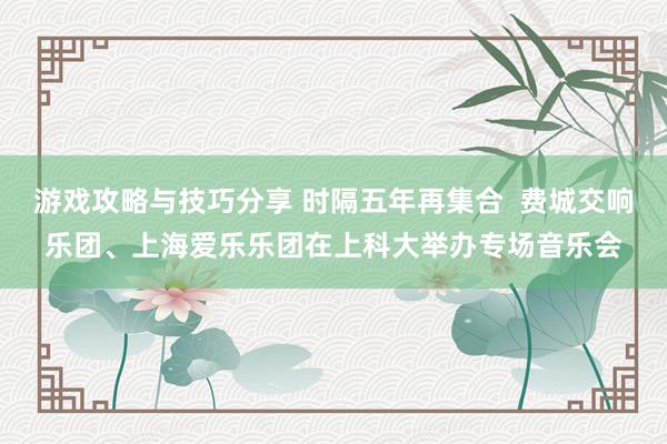 游戏攻略与技巧分享 时隔五年再集合  费城交响乐团、上海爱乐乐团在上科大举办专场音乐会