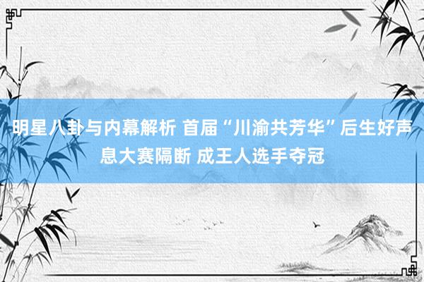 明星八卦与内幕解析 首届“川渝共芳华”后生好声息大赛隔断 成王人选手夺冠