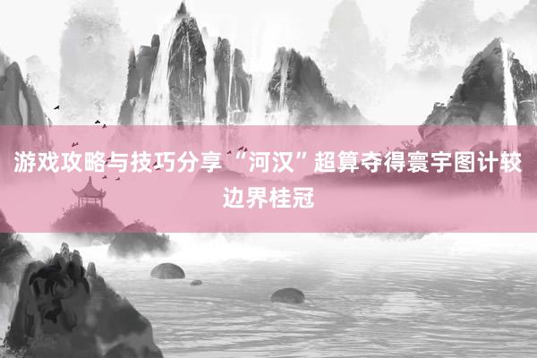 游戏攻略与技巧分享 “河汉”超算夺得寰宇图计较边界桂冠