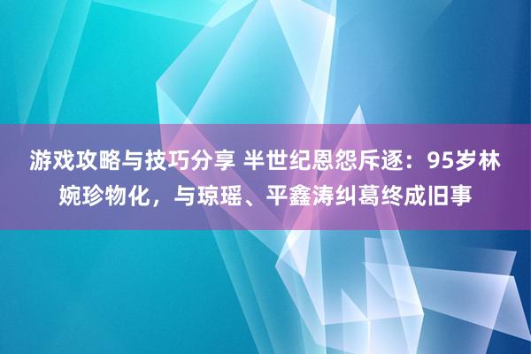 游戏攻略与技巧分享 半世纪恩怨斥逐：95岁林婉珍物化，与琼瑶、平鑫涛纠葛终成旧事