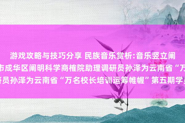 游戏攻略与技巧分享 民族音乐赏析:音乐竖立阐明东说念主生——成齐市成华区阐明科学商榷院助理调研员孙泽为云南省“万名校长培训运筹帷幄”第五期学员讲课