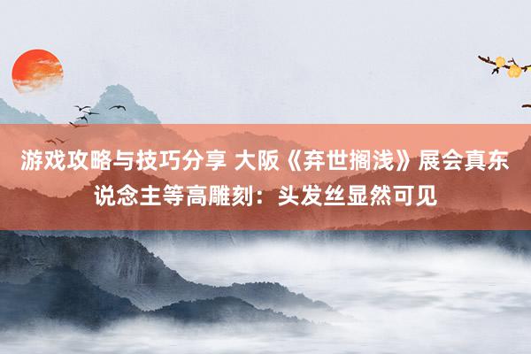 游戏攻略与技巧分享 大阪《弃世搁浅》展会真东说念主等高雕刻：头发丝显然可见