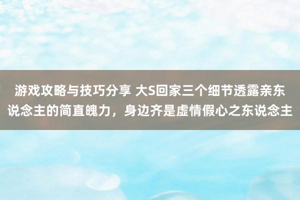 游戏攻略与技巧分享 大S回家三个细节透露亲东说念主的简直魄力，身边齐是虚情假心之东说念主