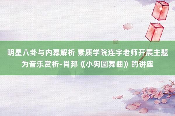 明星八卦与内幕解析 素质学院连宇老师开展主题为音乐赏析-肖邦《小狗圆舞曲》的讲座