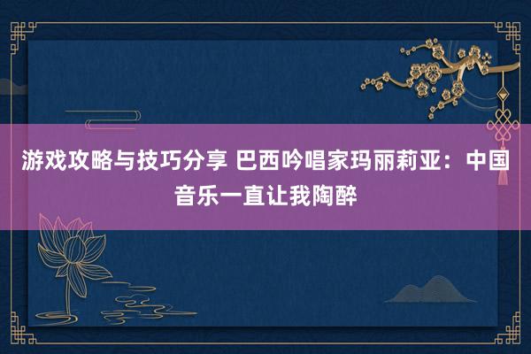 游戏攻略与技巧分享 巴西吟唱家玛丽莉亚：中国音乐一直让我陶醉