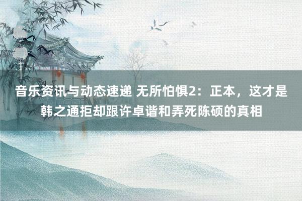 音乐资讯与动态速递 无所怕惧2：正本，这才是韩之通拒却跟许卓谐和弄死陈硕的真相