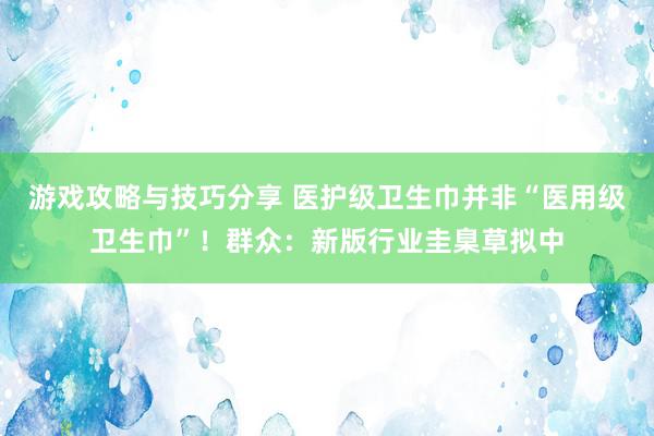 游戏攻略与技巧分享 医护级卫生巾并非“医用级卫生巾”！群众：新版行业圭臬草拟中