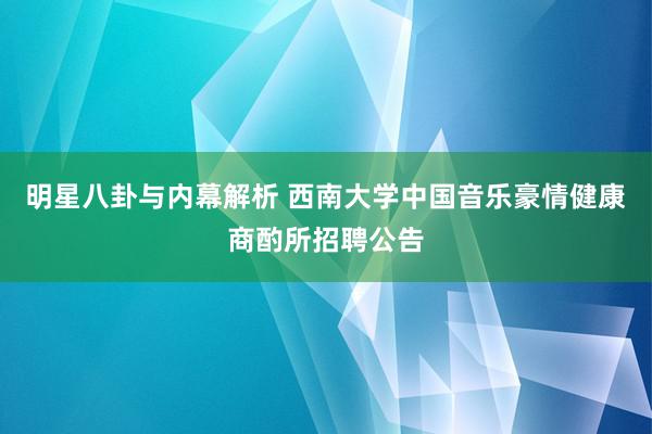 明星八卦与内幕解析 西南大学中国音乐豪情健康商酌所招聘公告