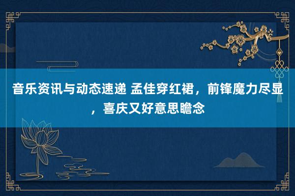 音乐资讯与动态速递 孟佳穿红裙，前锋魔力尽显，喜庆又好意思瞻念