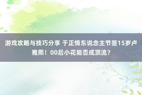 游戏攻略与技巧分享 于正情东说念主节签15岁卢雅熙！00后小花能否成顶流？