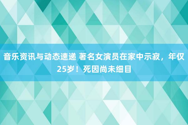 音乐资讯与动态速递 著名女演员在家中示寂，年仅25岁！死因尚未细目