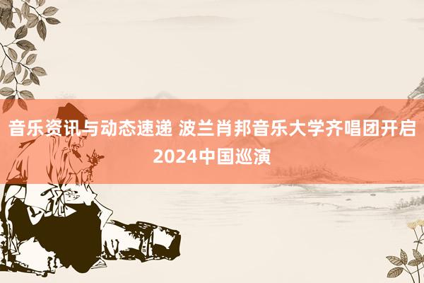 音乐资讯与动态速递 波兰肖邦音乐大学齐唱团开启2024中国巡演