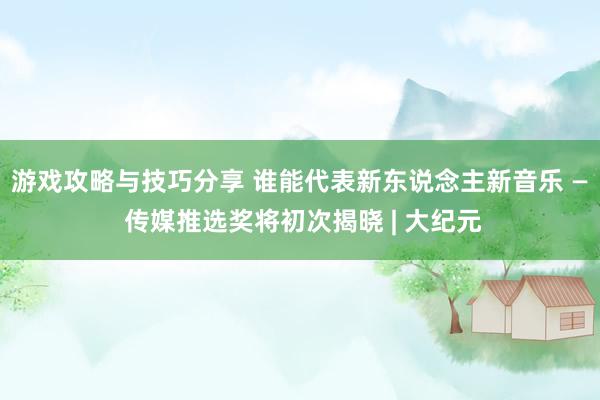 游戏攻略与技巧分享 谁能代表新东说念主新音乐 — 传媒推选奖将初次揭晓 | 大纪元