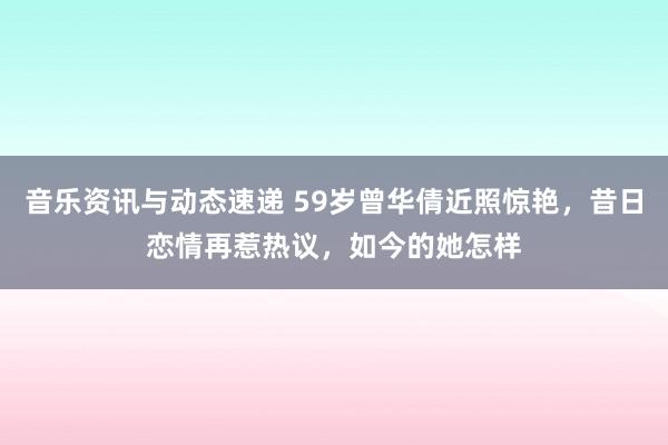 音乐资讯与动态速递 59岁曾华倩近照惊艳，昔日恋情再惹热议，如今的她怎样