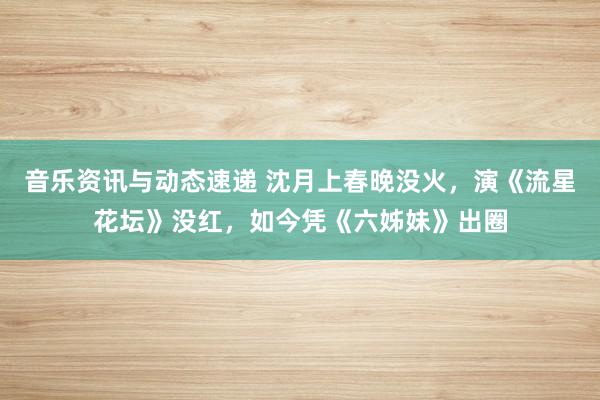 音乐资讯与动态速递 沈月上春晚没火，演《流星花坛》没红，如今凭《六姊妹》出圈