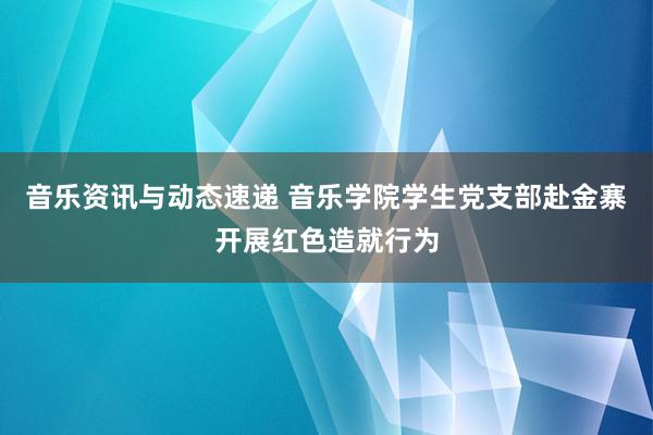 音乐资讯与动态速递 音乐学院学生党支部赴金寨开展红色造就行为